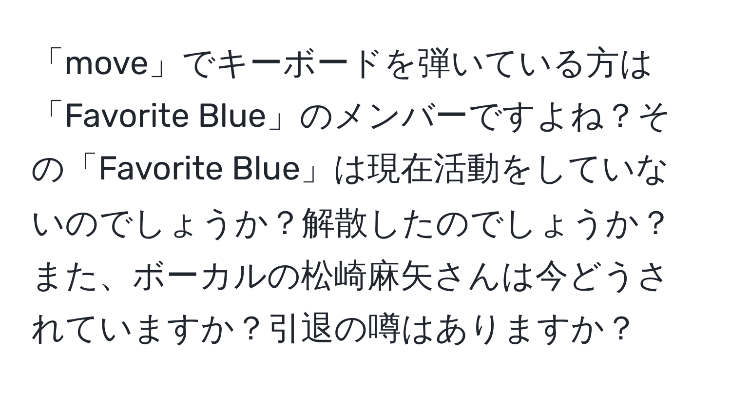 「move」でキーボードを弾いている方は「Favorite Blue」のメンバーですよね？その「Favorite Blue」は現在活動をしていないのでしょうか？解散したのでしょうか？また、ボーカルの松崎麻矢さんは今どうされていますか？引退の噂はありますか？