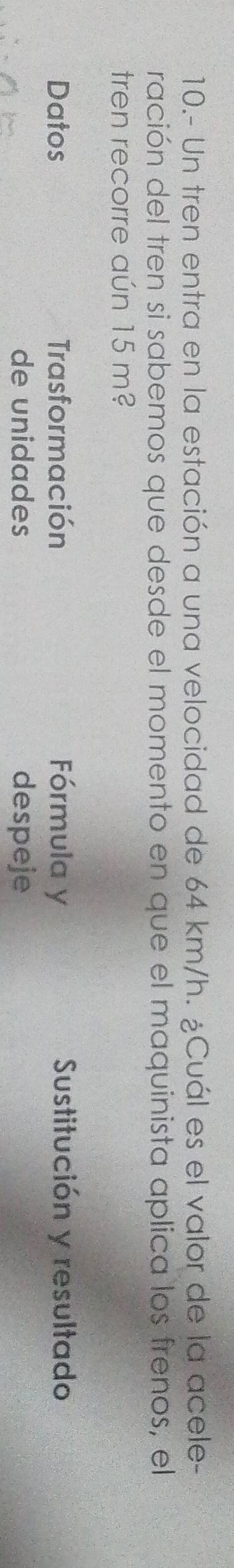 10.- Un tren entra en la estación a una velocidad de 64 km/h. ¿Cuál es el valor de la acele- 
ración del tren si sabemos que desde el momento en que el maquinista aplica los frenos, el 
tren recorre aún 15 m? 
Datos Trasformación Fórmula y Sustitución y resultado 
de unidades despeje