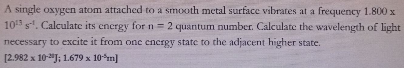 A single oxygen atom attached to a smooth metal surface vibrates at a frequency 1.800 x
10^(13)s^(-1). Calculate its energy for n=2 quantum number. Calculate the wavelength of light 
necessary to excite it from one energy state to the adjacent higher state.
[2.982* 10^(-20)J;1.679* 10^(-5)m]