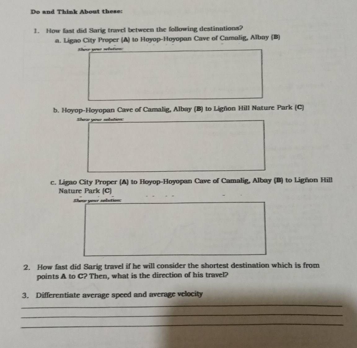 Do and Think About these: 
1. How fast did Sarig travel between the following destinations? 
a. Ligao City Proper (A) to Hoyop-Hoyopan Cave of Camalig, Albay (B) 
Show you solution: 
b. Hoyop-Hoyopan Cave of Camalig, Albay (B) to Ligñon Hill Nature Park (C) 
Show your solution: 
c. Ligao City Proper (A) to Hoyop-Hoyopan Cave of Camalig, Albay (B) to Ligñon Hill 
Nature Park (C) 
Show your solution: 
2. How fast did Sarig travel if he will consider the shortest destination which is from 
points A to C? Then, what is the direction of his travel? 
3. Differentiate average speed and average velocity 
_ 
_ 
_