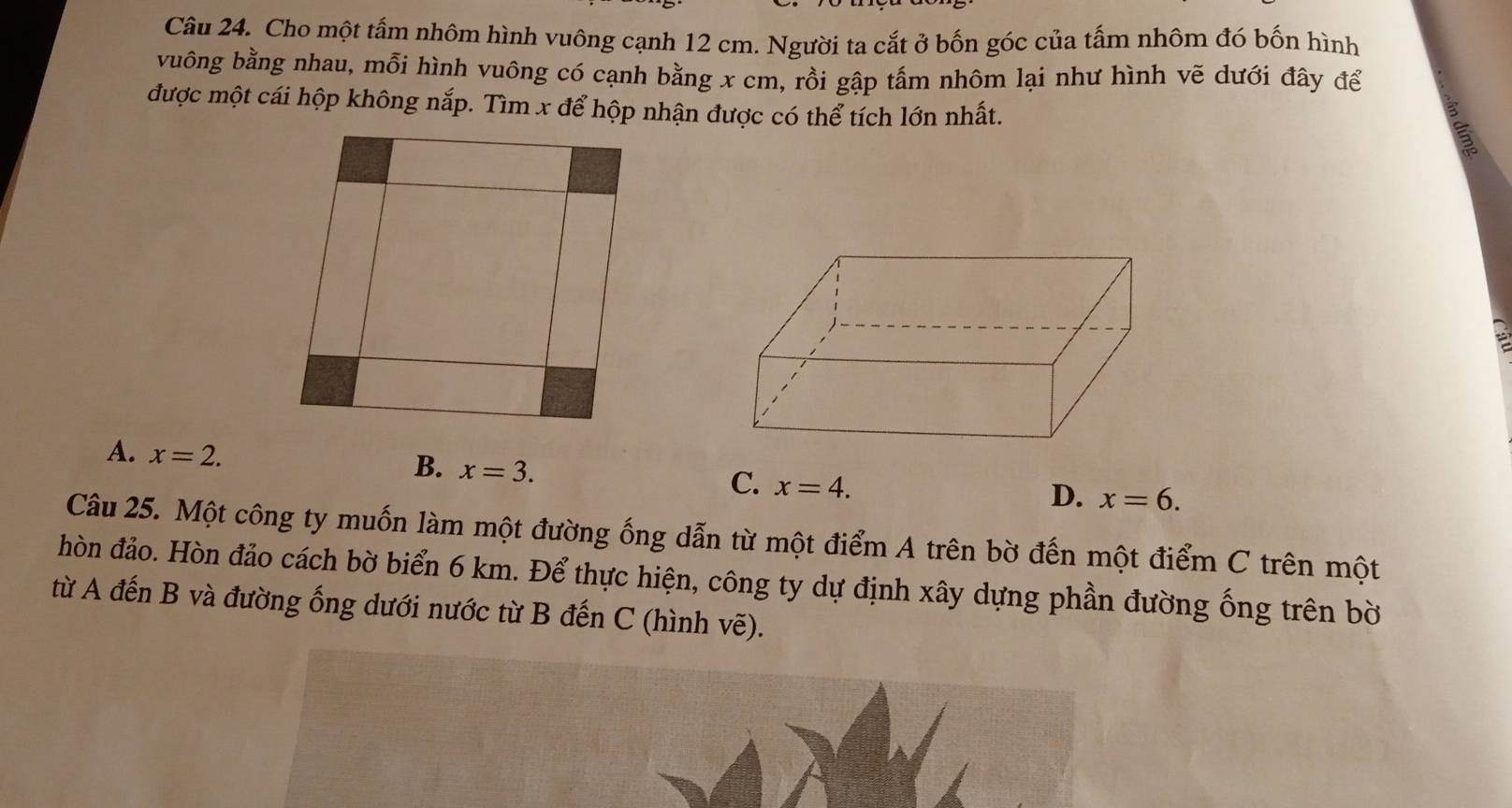 Cho một tấm nhôm hình vuông cạnh 12 cm. Người ta cắt ở bốn góc của tấm nhôm đó bốn hình
vuông bằng nhau, mỗi hình vuông có cạnh bằng x cm, rồi gập tấm nhôm lại như hình vẽ dưới đây để
được một cái hộp không nắp. Tìm x để hộp nhận được có thể tích lớn nhất.
A. x=2. B. x=3. C. x=4.
D. x=6. 
Câu 25. Một công ty muốn làm một đường ống dẫn từ một điểm A trên bờ đến một điểm C trên một
hòn đảo. Hòn đảo cách bờ biển 6 km. Để thực hiện, công ty dự định xây dựng phần đường ống trên bờ
từ A đến B và đường ống dưới nước từ B đến C (hình vẽ).