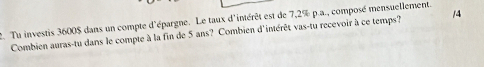 Tu investis 3600$ dans un compte d'épargne. Le taux d'intérêt est de 7,2% p.a., composé mensuellement. 
Combien auras-tu dans le compte à la fin de 5 ans? Combien d'intérêt vas-tu recevoir à ce temps? /4