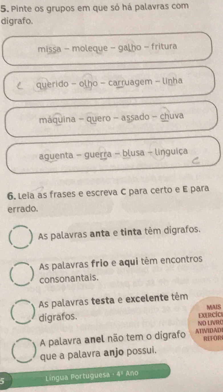 Pinte os grupos em que só há palavras com 
digrafo. 
missa - moleque - galho - fritura 
C querido - olho - carruagem - linha 
máquina - quero - assado - chuva 
aguenta - guerra - blusa - linguiça 
C 
6. Leia as frases e escreva C para certo e E para 
errado. 
C ) As palavras anta e tinta têm dígrafos. 
As palavras frio e aqui têm encontros 
consonantais. 
As palavras testa e excelente têm 
 MAIS 
dígrafos. 
ExercícI 
NO LIVRO 
A palavra anel não tem o dígrafo ATIVIDADI 
REFOR 
que a palavra anjo possui. 
5 Língua Portuguesa 4^9 Ano