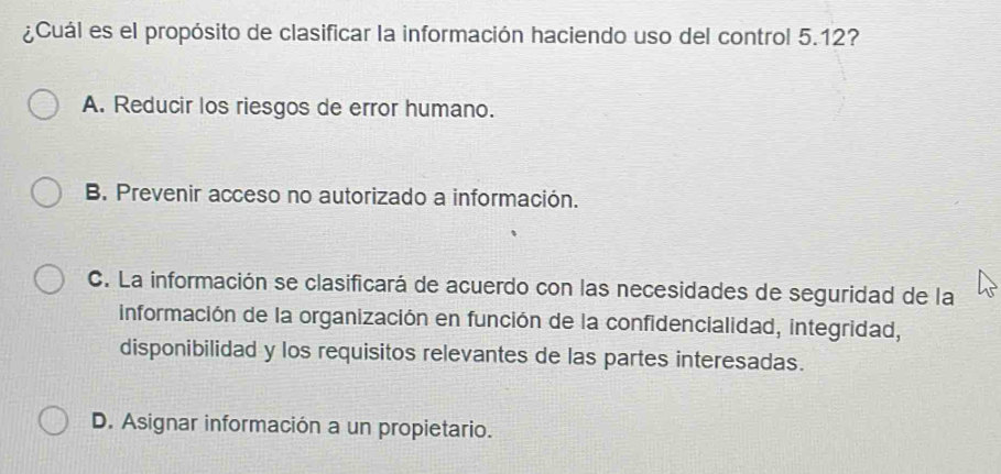 ¿Cuál es el propósito de clasificar la información haciendo uso del control 5.12?
A. Reducir los riesgos de error humano.
B. Prevenir acceso no autorizado a información.
C. La información se clasificará de acuerdo con las necesidades de seguridad de la
información de la organización en función de la confidencialidad, integridad,
disponibilidad y los requisitos relevantes de las partes interesadas.
D. Asignar información a un propietario.