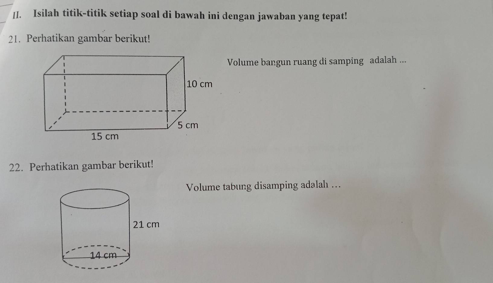 Isilah titik-titik setiap soal di bawah ini dengan jawaban yang tepat! 
21. Perhatikan gambar berikut! 
Volume bangun ruang di samping adalah ... 
22. Perhatikan gambar berikut! 
Volume tabung disamping adalah ….