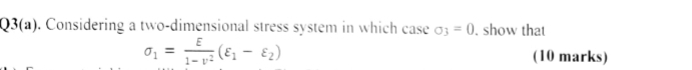 Q3(a). Considering a two-dimensional stress system in which case sigma _3=0. show that
sigma _1= E/1-nu^2 (varepsilon _1-varepsilon _2) (10 marks)