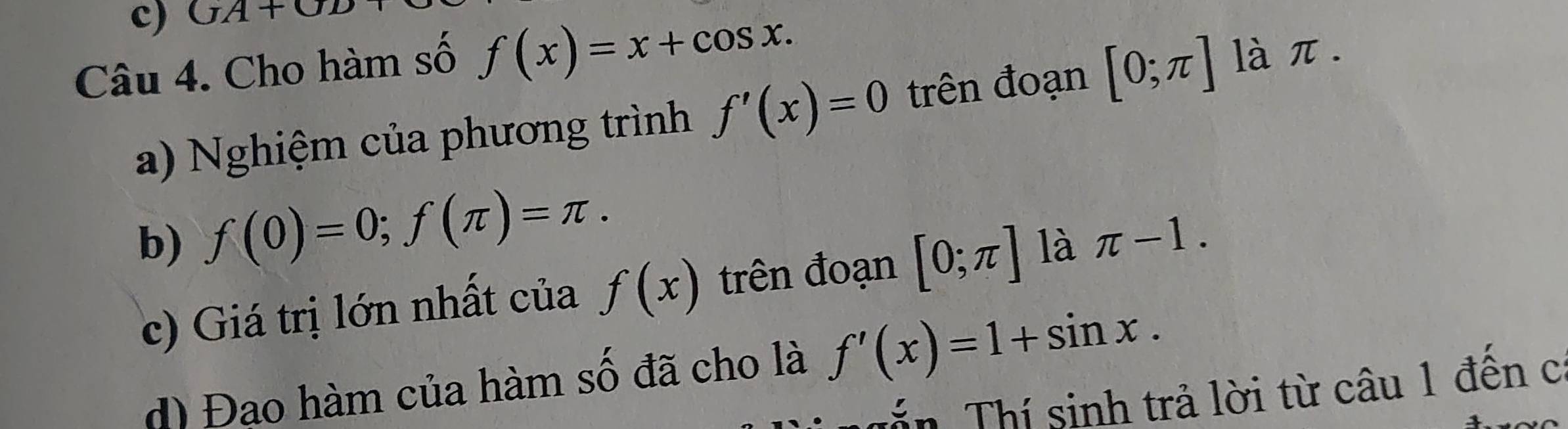 OA+OD 
Câu 4. Cho hàm số f(x)=x+cos x. [0;π ]
làπ. 
a) Nghiệm của phương trình f'(x)=0 trên đoạn 
b) f(0)=0; f(π )=π. 
c) Giá trị lớn nhất của f(x) trên đoạn [0;π ] là π -1. 
d) Đao hàm của hàm số đã cho là f'(x)=1+sin x. 
Tần Thí sinh trả lời từ câu 1 đến c