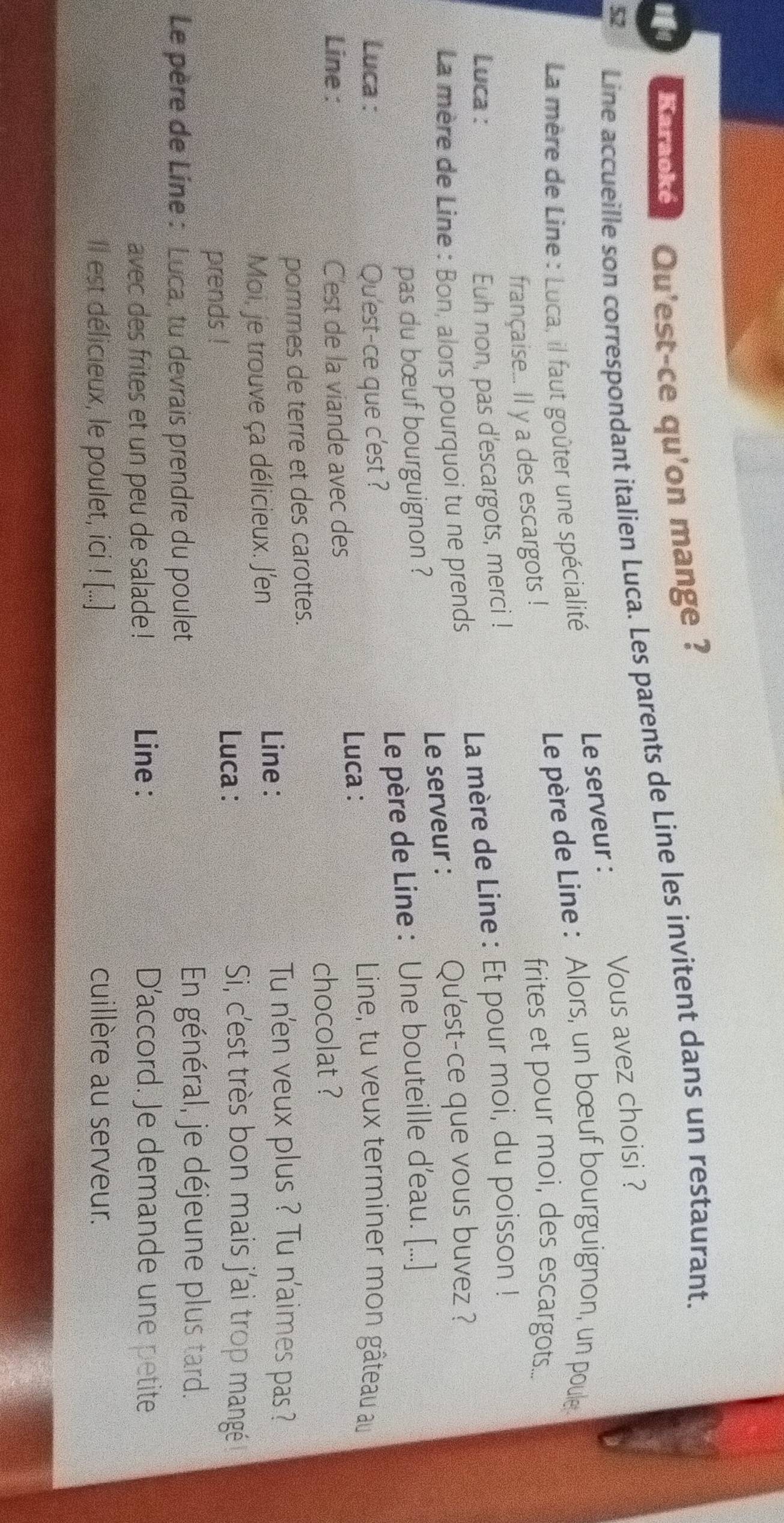 Baracke Qu'est-ce qu'on mange ? 
52 
Line accueille son correspondant italien Luca. Les parents de Line les invitent dans un restaurant. 
Le serveur : Vous avez choisi ? 
Le père de Line : Alors, un bœuf bourguignon, un poule 
La mère de Line : Luca, il faut goûter une spécialité 
française... Il y a des escargots ! frites et pour moi, des escargots... 
Luca : 
La mère de Line : Et pour moi, du poisson ! 
Euh non, pas d'escargots, merci ! 
* La mère de Line : Bon, alors pourquoi tu ne prends 
Qu'est-ce que vous buvez ? 
pas du bœuf bourguignon ? Le serveur : 
Luca : Qu'est-ce que c'est ? Le père de Line : Une bouteille d’eau. [...] 
Line : C'est de la viande avec des Luca : 
Line, tu veux terminer mon gâteau au 
chocolat ? 
pommes de terre et des carottes. 
Moi, je trouve ça délicieux. J'en 
Line : 
Tu n'en veux plus ? Tu n'aimes pas ? 
Si, c'est très bon mais j'ai trop mangé 
prends ! 
Luca : 
Le père de Line : Luca, tu devrais prendre du poulet 
En général, je déjeune plus tard. 
avec des frites et un peu de salade ! Line : 
D’accord. Je demande une petite 
Il est délicieux, le poulet, ici ! [...] cuillère au serveur.