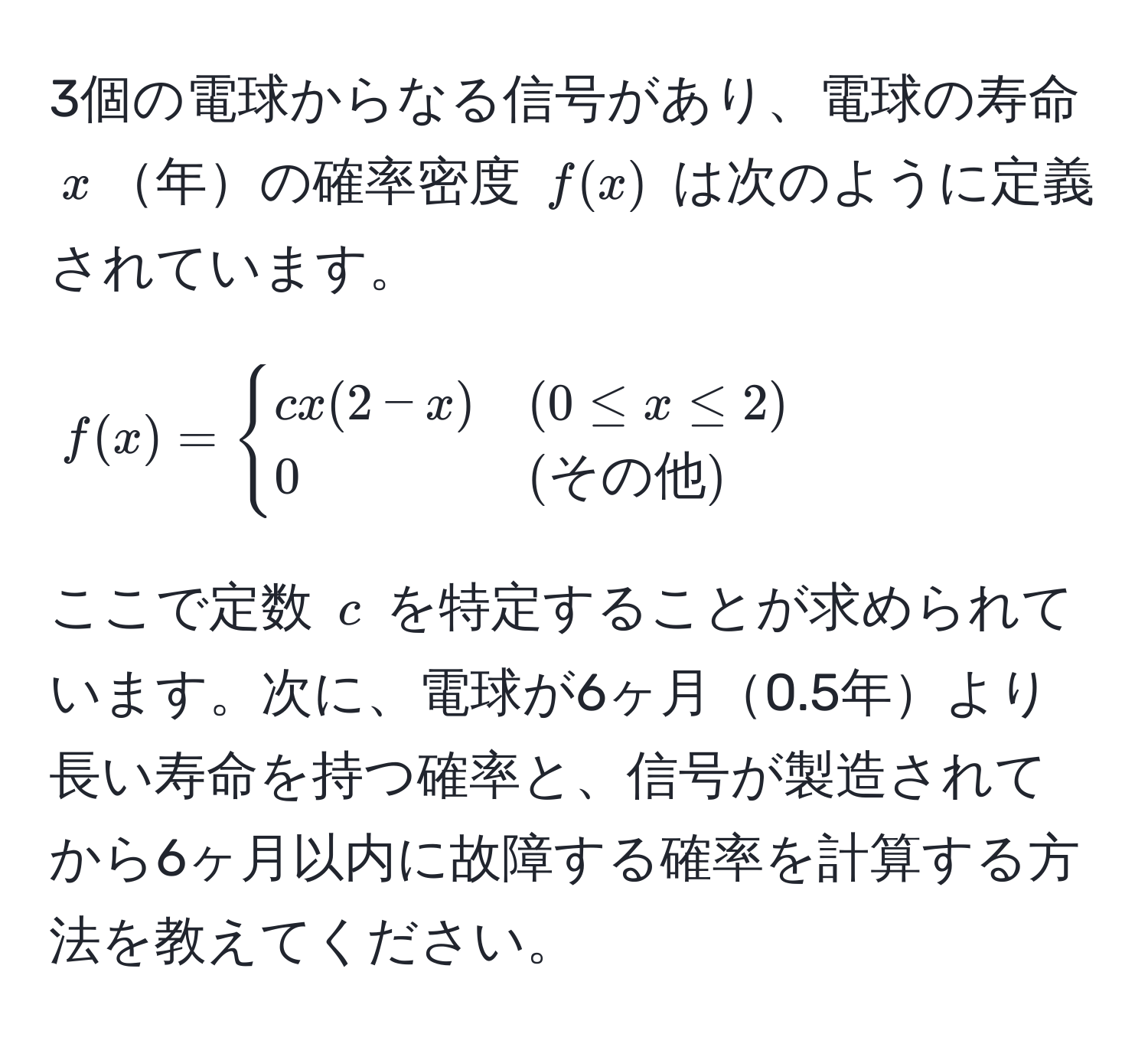 3個の電球からなる信号があり、電球の寿命 $x$年の確率密度 $f(x)$ は次のように定義されています。  
$$
f(x) = 
begincases 
cx(2-x) & (0 ≤ x ≤ 2)  
0 & (その他) 
endcases
$$
ここで定数 $c$ を特定することが求められています。次に、電球が6ヶ月0.5年より長い寿命を持つ確率と、信号が製造されてから6ヶ月以内に故障する確率を計算する方法を教えてください。