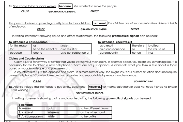 Ex. She chose to be a social worker, because she wanted to serve the people . 
CAUSE GRAMMATICAL SIGNAL EFFECT 
The parents believe in providing quality time to their children: as a result, the children are all successful in their different fields 
of endeavor. EFFECT 
CAUSE GRAMMATICAL SIGNAL 
In writing statements showing cause and effect relationships, the following grammatical signals can be used: 
Claims and Counterclaims 
Claim is just a fancy way of saying that you're stating your main point. In a formal paper, you might say something like, 'It is 
necessary for me to obtain a new cell phone.' Claims are not just opinions. A claim tells what you think is true about a topic 
based on your knowledge and your research. 
A counterclaim is just the opposite of a claim. In a more formal way, she might say, 'Your current situation does not require 
a new cell phone.' Counterclaims are also provable and supportable by reasons and evidence. 
CLAIM COUNTERCLAIM 
Ex. Alfonso insisted that he needs to buy a new cellphone: however, her mother said that he does not need it since his phone 
is still working. 
GRAMMATICAL SIGNAL 
In writing statements showing claims and counterclaims, the following grammatical signals can be used: