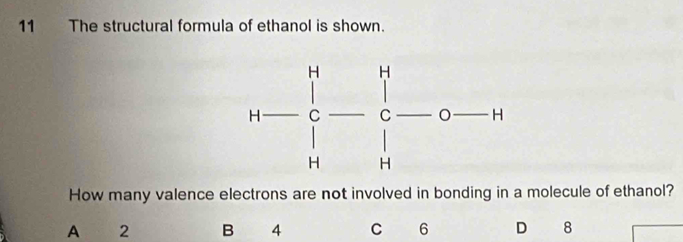 The structural formula of ethanol is shown.
How many valence electrons are not involved in bonding in a molecule of ethanol?
A 2
B 4
C 6
D 8