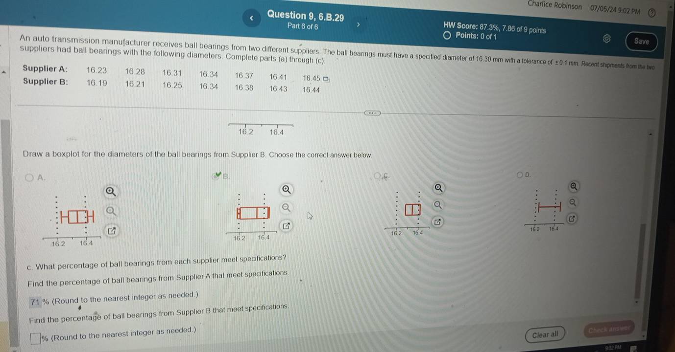 Charlice Robinson 07/05/24 9:02 PM 
Question 9, 6.B.29 HW Score: 87.3%, 7.86 of 9 points 
Part 6 of 6 
Points: 0 of 1 
Save 
An auto transmission manufacturer receives ball bearings from two different suppliers. The ball bearings must have a specified diameter of 16.30 mm with a tolerance of ±0.1 mm. Recent shipments from the two 
suppliers had ball bearings with the following diameters. Complete parts (a) through (c) 
Supplier A: 16.23 16.28 16.31 16.34 16.37 16.41 16.45 □ 
Supplier B: 16.19 16.21 16.25 16.34 16.38 16.43 16.44
Draw a boxplot for the diameters of the ball bearings from Supplier B. Choose the correct answer below 
A. 
B. 
D. 
B 

c. What percentage of ball bearings from each supplier meet specifications? 
Find the percentage of ball bearings from Supplier A that meet specifications
71 % (Round to the nearest integer as needed.) 
Find the percentage of ball bearings from Supplier B that meet specifications. 
Clear all Check answe 
% (Round to the nearest integer as needed.)