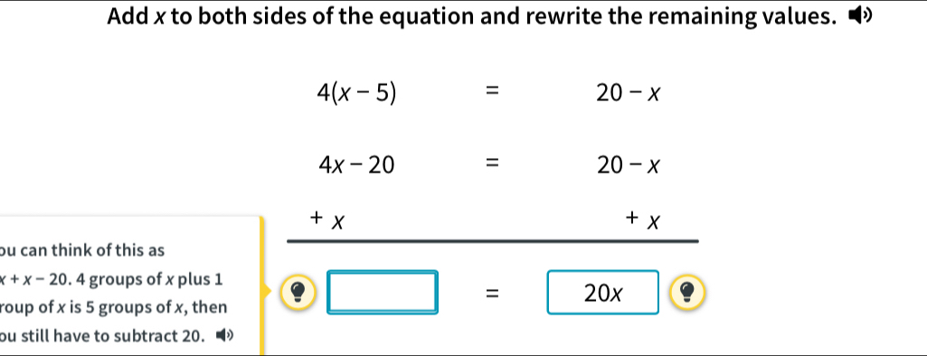 Add x to both sides of the equation and rewrite the remaining values.
4(x-5)=
20-x
4x-20 = : 20-x
+
+ x
ou can think of this as
x+x-20. 4 groups of x plus 1
roup of x is 5 groups of x, then
□ =20x
ou still have to subtract 20.