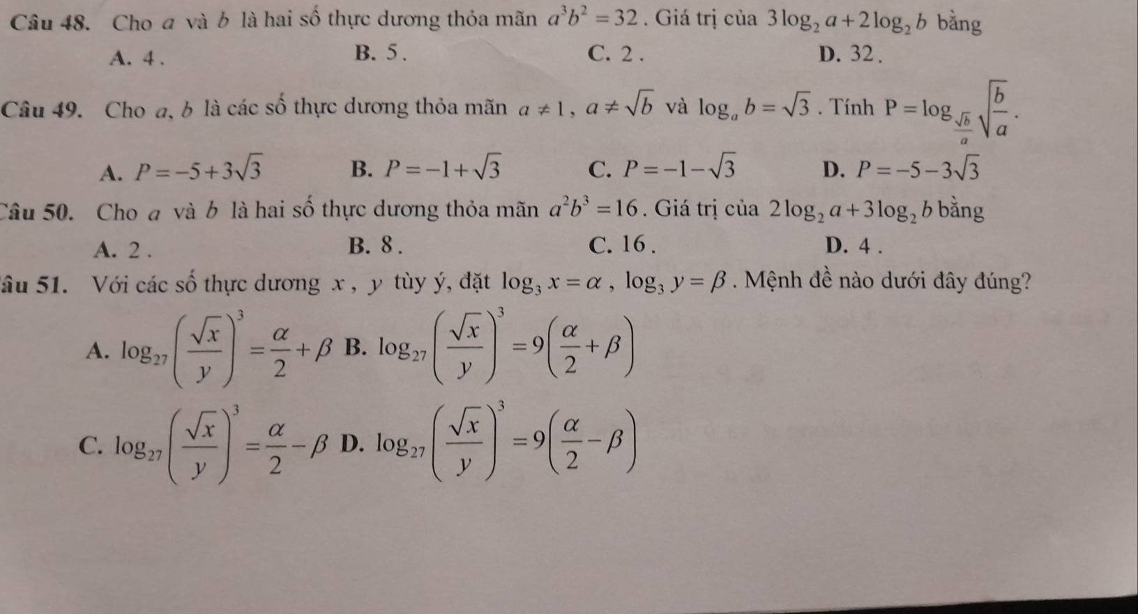 Cho đ và b là hai số thực dương thỏa mãn a^3b^2=32. Giá trị của 3log _2a+2log _2b bằng
A. 4. B. 5. C. 2. D. 32.
Câu 49. Cho a, b là các số thực dương thỏa mãn a!= 1, a!= sqrt(b) và log _ab=sqrt(3). Tính P=log _ sqrt(b)/a sqrt(frac b)a.
A. P=-5+3sqrt(3) B. P=-1+sqrt(3) C. P=-1-sqrt(3) D. P=-5-3sqrt(3)
Câu 50. Cho đ và b là hai số thực dương thỏa mãn a^2b^3=16. Giá trị của 2log _2a+3log _2b bằng
A. 2. B. 8. C. 16. D. 4.
Sâu 51. Với các số thực dương x , y tùy ý, đặt log _3x=alpha , log _3y=beta. Mệnh đề nào dưới đây đúng?
A. log _27( sqrt(x)/y )^3= alpha /2 +beta B. log _27( sqrt(x)/y )^3=9( alpha /2 +beta )
C. log _27( sqrt(x)/y )^3= alpha /2 -beta D. log _27( sqrt(x)/y )^3=9( alpha /2 -beta )