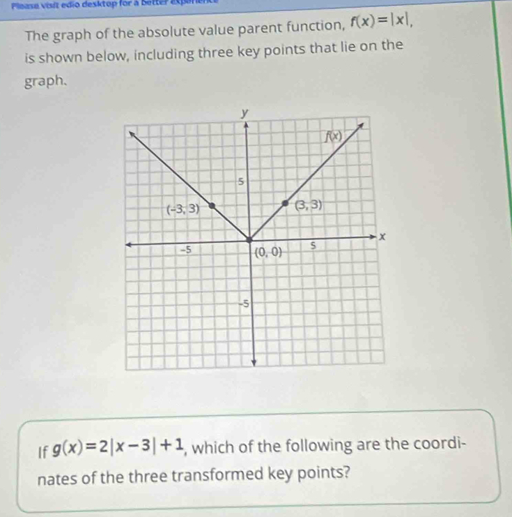 Please visit edio desktop for a better exparier
The graph of the absolute value parent function, f(x)=|x|,
is shown below, including three key points that lie on the
graph.
If g(x)=2|x-3|+1 , which of the following are the coordi-
nates of the three transformed key points?