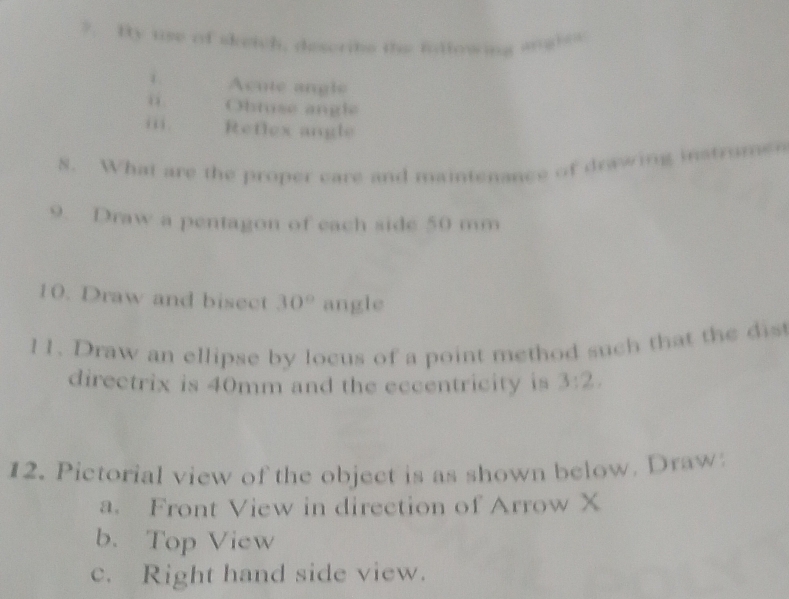 ?. By use of skeich, descrite the inllowing wghes 
1. Acute angle 
“ Obtuse angle 
iii . Reflex angle 
8. What are the proper care and maintenance of drawing instrume 
9. Draw a pentagon of each side 50 mm
10. Draw and bisect 30° angle 
11. Draw an ellipse by locus of a point method such that the dis 
directrix is 40mm and the eccentricity is 3:2. 
12. Pictorial view of the object is as shown below. Draw 
a. Front View in direction of Arrow X
b.Top View 
c. Right hand side view.