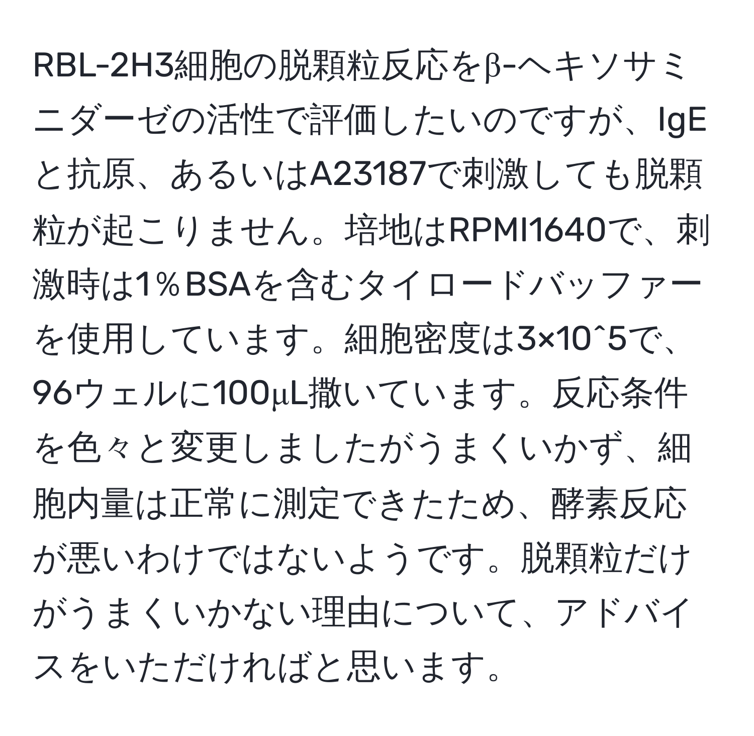 RBL-2H3細胞の脱顆粒反応をβ-ヘキソサミニダーゼの活性で評価したいのですが、IgEと抗原、あるいはA23187で刺激しても脱顆粒が起こりません。培地はRPMI1640で、刺激時は1％BSAを含むタイロードバッファーを使用しています。細胞密度は3×10^5で、96ウェルに100μL撒いています。反応条件を色々と変更しましたがうまくいかず、細胞内量は正常に測定できたため、酵素反応が悪いわけではないようです。脱顆粒だけがうまくいかない理由について、アドバイスをいただければと思います。