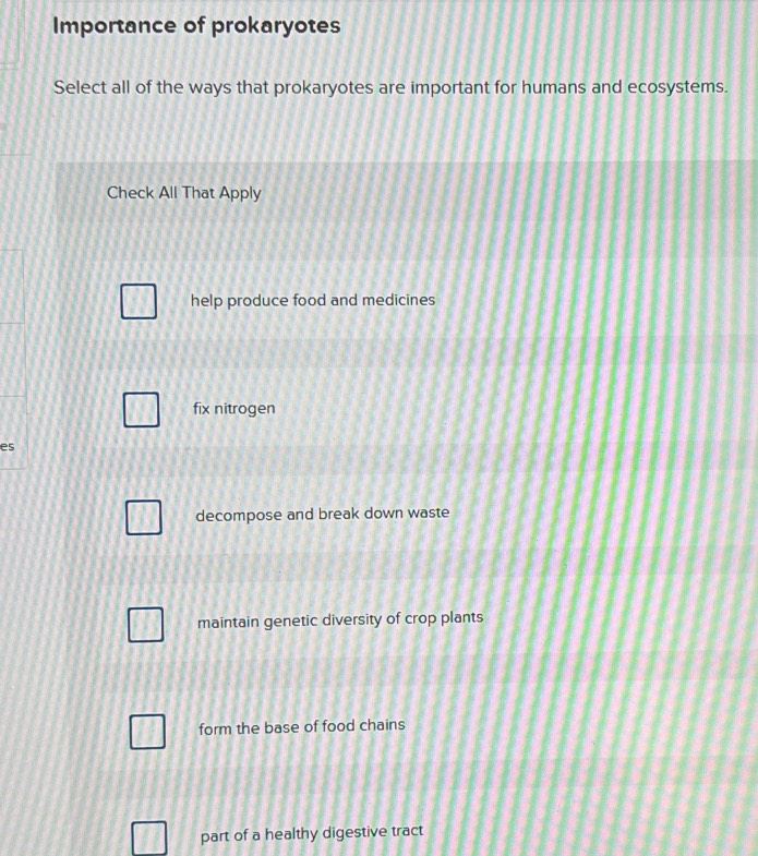 Importance of prokaryotes
Select all of the ways that prokaryotes are important for humans and ecosystems.
Check All That Apply
help produce food and medicines
fix nitrogen
es
decompose and break down waste
maintain genetic diversity of crop plants
form the base of food chains
part of a healthy digestive tract