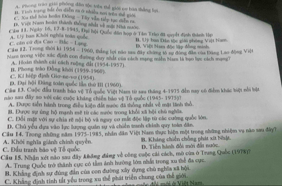 A. Phong trào giải phóng dân tộc trên thể giới cơ bản thắng lợi
B. Tình trạng bắt ổn diễn ra ở nhiều nơi trên thế giới
C. Xu thế hòa hoãn Đông - Tây vẫn tiếp tục diễn ra.
D. Việt Nam hoàn thành thống nhất về mặt Nhà nước.
Cầu 11. Ngày 16, 17-8-1945, Đại hội Quốc dân họp ở Tân Trào đã quyết định thành lập
A. Uỷ ban Khởi nghĩa toàn quốc.
B. Uỷ ban Dân tộc giải phóng Việt Nam.
C. căn cứ địa Cao - Bắc - Lạng. D. Việt Nam độc lập đồng minh.
Câu 12. Trong thời kì 1954 ~ 1960, thắng lợi nào sau đây chứng tỏ sự đúng đân của Đảng Lao động Việt
Nam trong việc xác định con đường duy nhất của cách mạng miên Nam là bạo lực cách mạng?
A. Hoàn thành cải cách ruộng đất (1954-1957).
B. Phong trào Đồng khởi (1959-1960).
C. Kí hiệp định Giơ-ne-vơ (1954).
D. Đại hội Đảng toàn quốc lần thứ III (1960).
Câu 13. Cuộc đấu tranh bảo vệ Tổ quốc Việt Nam từ sau tháng 4-1975 đến nay có điểm khác biệt nổi bật
nào sau đây so với các cuộc kháng chiến bảo vệ Tổ quốc (1945- 1975)?
A. Được tiến hành trong điều kiện đất nước đã thống nhất về mặt lãnh thổ.
B. Được sự ủng hộ mạnh mẽ từ các nước trong khối xã hội chủ nghĩa.
C. Đối mặt với sự chia rẽ nội bộ và nguy cơ mất độc lập từ các cường quốc lớn.
D. Chủ yếu dựa vào lực lượng quân sự và chiến tranh chính quy toàn dân.
Câu 14. Trong những năm 1975-1985, nhân dân Việt Nam thực hiện một trong những nhiệm vụ nào sau đây?
A. Khởi nghĩa giành chính quyền. B. Kháng chiến chống phát xít Nhật.
C. Đấu tranh bảo vệ Tổ quốc. D. Tiến hành đổi mới đất nước.
Câu 15. Nhận xét nào sau đây không đủng về công cuộc cải cách, mở cửa ở Trung Quốc (1978)?
A. Trung Quốc trở thành cực có tầm ảnh hưởng lớn nhất trong xu thế đa cực.
B. Khẳng định sự đúng đẫn của con đường xây dựng chủ nghĩa xã hội.
C. Khẳng định tính tất yếu trong xu thế phát triển chung của thế giới.
ag cuộc đổi mới ở Việt Nam.