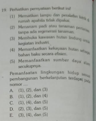 Perhatikan pernyataan berikut ini!
1) Mematikan lampu dan peralafan li 
rumah apabila tidak dipakai.
(2) Menanam padi atau tanaman pertania
tanpa ada regenerasi tanaman.
(3) Membuka kawasan hutan lindung ani
kegiatan industri.
(4) Memanfaatkan kekayaan hutan sh
bahan baku secara efisien.
(5) Memanfaatkan sumber daya alam
secukupnya.
Pemanfaatan lingkungan hidup sev
pembangunan berkelanjutan terdapatpad
nomor ....
A. (1), (2), dan (3)
B. (1), (2), dan (4)
C. (1), (4), dan (5)
D. (2), (3), dan (5)
E. (3), (4), dan (5)