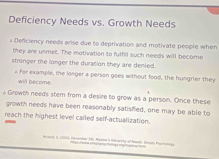 Deficiency Needs vs. Growth Needs 
Deficiency needs arise due to deprivation and motivate people when 
they are unmet. The motivation to fulfill such needs will become 
stronger the longer the duration they are denied. 
For example, the longer a person goes without food, the hungrier they 
will become. 
Growth needs stem from a desire to grow as a person. Once these 
growth needs have been reasonably satisfied, one may be able to 
reach the highest level called self-actualization. 
Mcleod, S. (2020, December 29). Maslow’s Hierarchy of Needs. Simply Psychology. 
https://www.simplypsychology.org/maslow.html