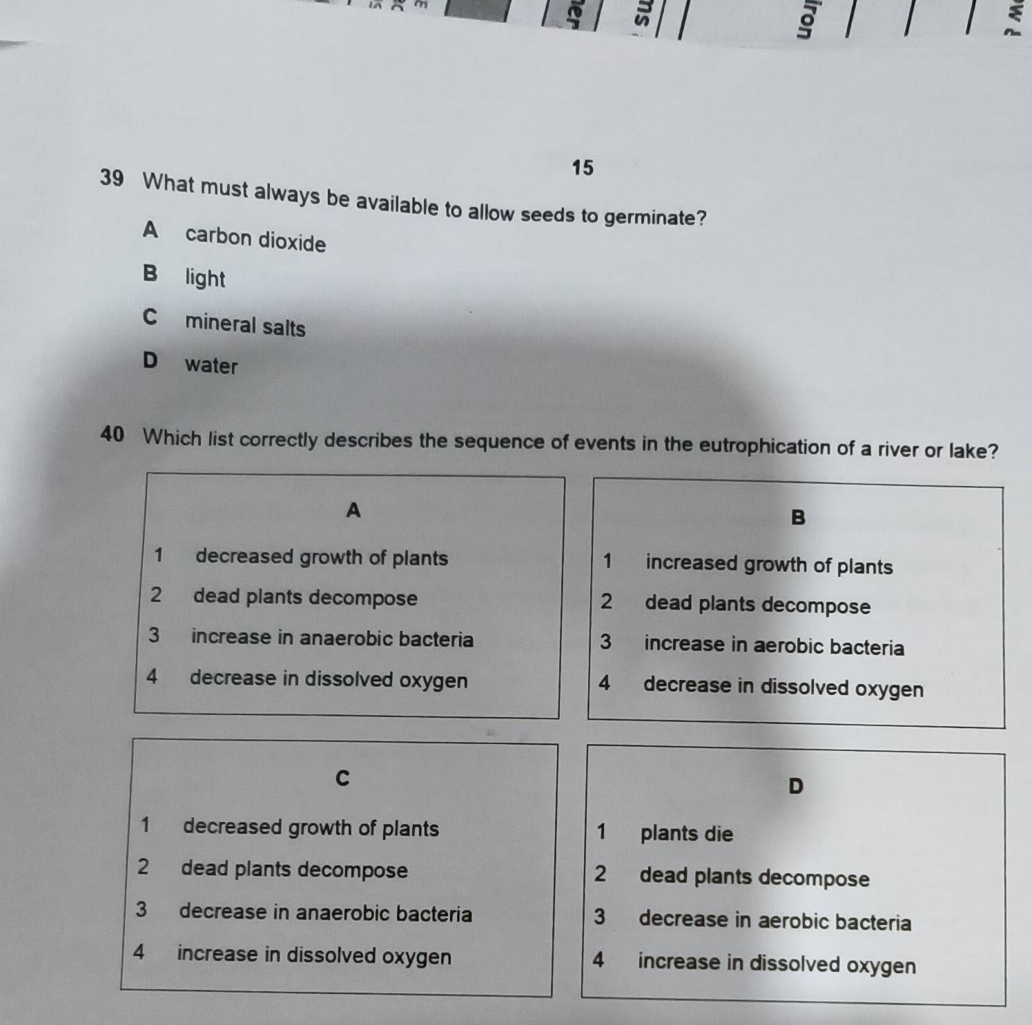 a
。

15
39 What must always be available to allow seeds to germinate?
A carbon dioxide
B light
C mineral salts
D water
40 Which list correctly describes the sequence of events in the eutrophication of a river or lake?
A
B
1 decreased growth of plants 1 increased growth of plants
2 dead plants decompose 2 dead plants decompose
3 increase in anaerobic bacteria 3 increase in aerobic bacteria
4 decrease in dissolved oxygen 4 decrease in dissolved oxygen
C
D
1 decreased growth of plants 1 plants die
2 dead plants decompose 2 dead plants decompose
3 decrease in anaerobic bacteria 3 decrease in aerobic bacteria
4 increase in dissolved oxygen 4 increase in dissolved oxygen