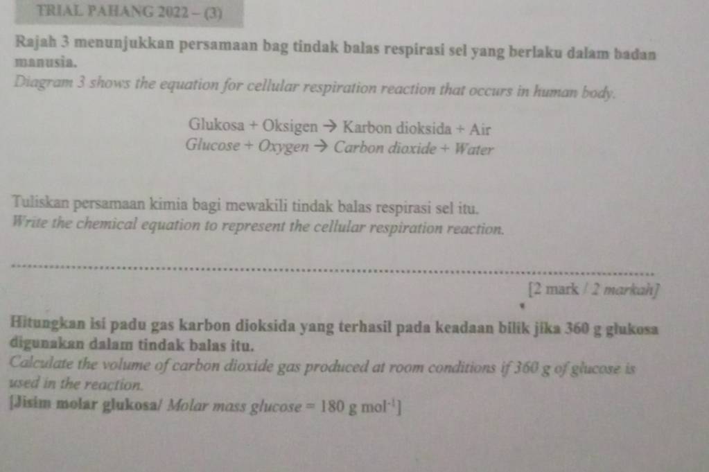 TRIAL PAHANG 2022 - (3) 
Rajah 3 menunjukkan persamaan bag tindak balas respirasi sel yang berlaku dalam badan 
manusĩa. 
Diagram 3 shows the equation for cellular respiration reaction that occurs in human body. 
Glukosa + Oksigen → Karbon dioksida + Air 
Glucose + Oxygen → Carbon dioxide + Water 
Tuliskan persamaan kimia bagi mewakili tindak balas respirasi sel itu. 
Write the chemical equation to represent the cellular respiration reaction. 
[2 mark / 2 markah] 
Hitungkan isi padu gas karbon dioksida yang terhasil pada keadaan bilik jika 360 g glukosa 
digunakan dalam tindak balas itu. 
Calculate the volume of carbon dioxide gas produced at room conditions if 360 g of glucose is 
used in the reaction. 
[Jisim molar glukosa/ Molar mass glucose =180gmol^(-1)]