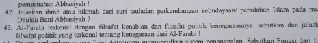 pemeritahan Abbasiyah ! 
42. Jelaskan ibrah atau hikmah dari suri tauladan perkembangan kebudayaan/ peradaban Islam pada ma 
Dulahı Bani Abbasivah ? 
43. Al-Farabi terkenal dengan filsafat kenabian dan filsafat politik kenegaraannya. sebutkan dan jelask 
filsafat politik yang terkenal tentang kenegaraan dari Al-Farabi ! 
ama Ilmu Asfronomi memunsulkan sistem penanggalan, Sebutkan Eungsi dari I.