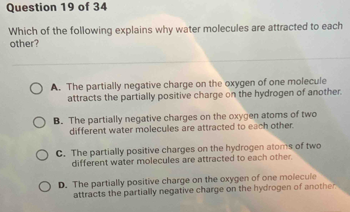 Which of the following explains why water molecules are attracted to each
other?
A. The partially negative charge on the oxygen of one molecule
attracts the partially positive charge on the hydrogen of another.
B. The partially negative charges on the oxygen atoms of two
different water molecules are attracted to each other.
C. The partially positive charges on the hydrogen atoms of two
different water molecules are attracted to each other.
D. The partially positive charge on the oxygen of one molecule
attracts the partially negative charge on the hydrogen of another.