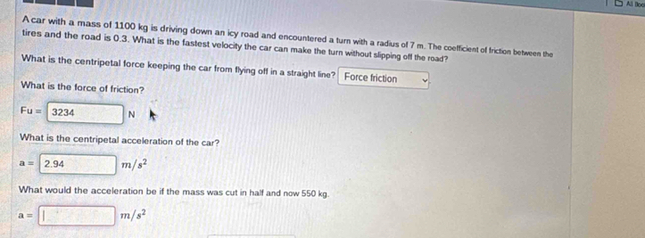 Alli Booi 
A car with a mass of 1100 kg is driving down an icy road and encountered a turn with a radius of 7 m. The coefficient of friction between the 
tires and the road is 0.3. What is the fastest velocity the car can make the turn without slipping off the road? 
What is the centripetal force keeping the car from flying off in a straight line? Force friction 
What is the force of friction?
Fu=3234N
What is the centripetal acceleration of the car?
a=2.94m/s^2
What would the acceleration be if the mass was cut in half and now 550 kg.
a=□ m/s^2