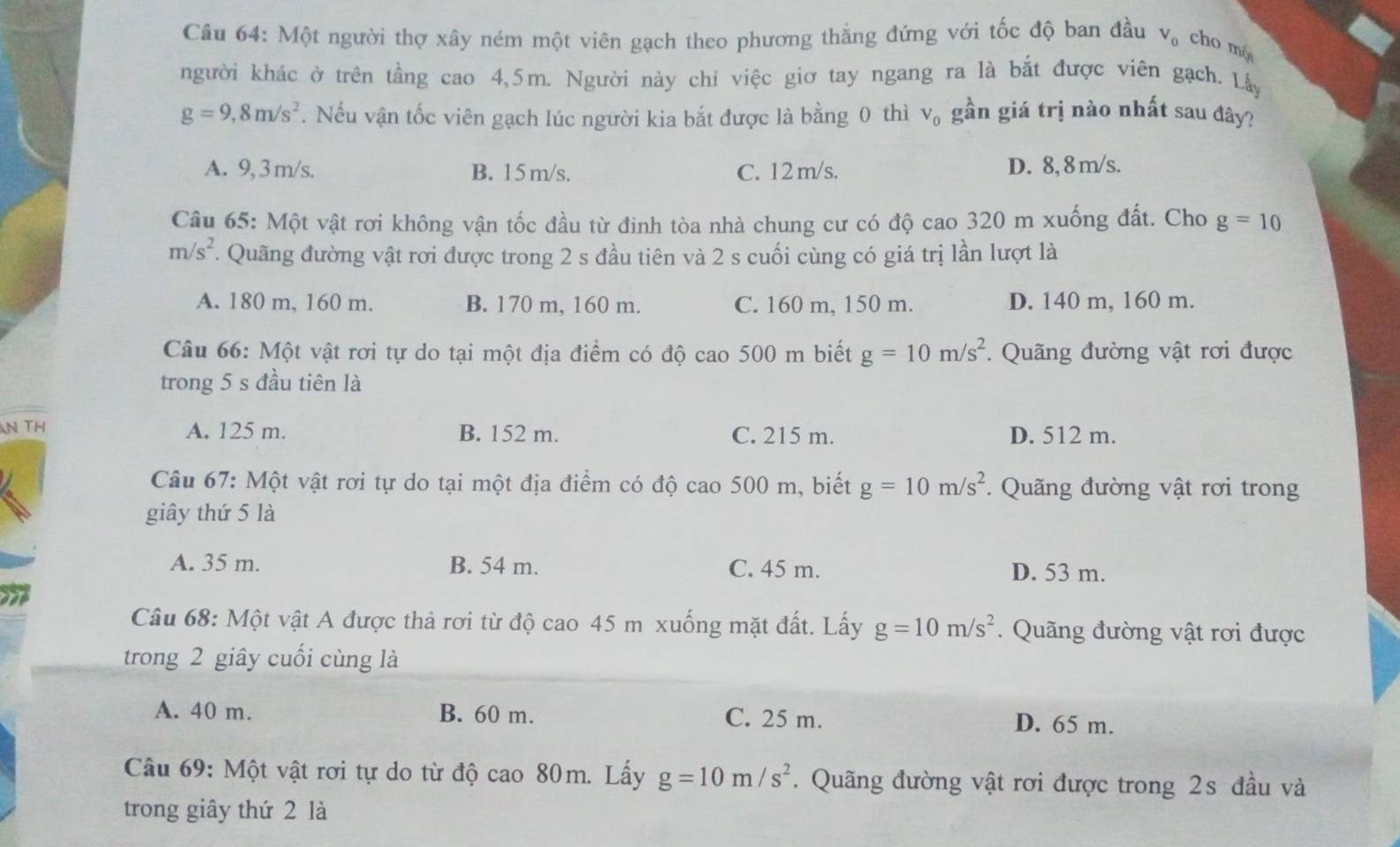 Một người thợ xây ném một viên gạch theo phương thắng đứng với tốc độ ban đầu V_0 cho mò
người khác ở trên tầng cao 4,5m. Người này chí việc giơ tay ngang ra là bắt được viên gạch. Lây
g=9,8m/s^2. Nếu vận tốc viên gạch lúc người kia bắt được là bằng 0 thì V_0 gần giá trị nào nhất sau đây?
A. 9, 3 m/s. B. 15m/s. C. 12 m/s. D. 8, 8 m/s.
Câu 65: Một vật rơi không vận tốc đầu từ đinh tòa nhà chung cư có độ cao 320 m xuống đất. Cho g=10
m/s^2. Quãng đường vật rơi được trong 2 s đầu tiên và 2 s cuối cùng có giá trị lần lượt là
A. 180 m, 160 m. B. 170 m, 160 m. C. 160 m, 150 m. D. 140 m, 160 m.
Câu 66: Một vật rơi tự do tại một địa điểm có độ cao 500 m biết g=10m/s^2. Quãng đường vật rơi được
trong 5 s đầu tiên là
N TH A. 125 m. B. 152 m. C. 215 m. D. 512 m.
Câu 67: Một vật rơi tự do tại một địa điểm có độ cao 500 m, biết g=10m/s^2.  Quãng đường vật rơi trong
giây thứ 5 là
A. 35 m. B. 54 m. C. 45 m. D. 53 m.
Câu 68: Một vật A được thả rơi từ độ cao 45 m xuống mặt đất. Lấy g=10m/s^2.  Quãng đường vật rơi được
trong 2 giây cuối cùng là
A. 40 m. B. 60 m. C. 25 m. D. 65 m.
Câu 69: Một vật rơi tự do từ độ cao 80m. Lấy g=10m/s^2. Quãng đường vật rơi được trong 2s đầu và
trong giây thứ 2 là