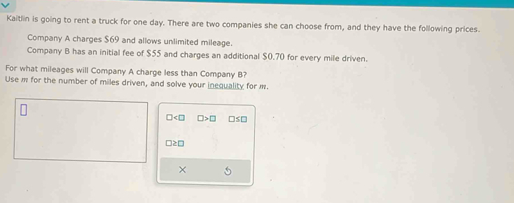 Kaitlin is going to rent a truck for one day. There are two companies she can choose from, and they have the following prices. 
Company A charges $69 and allows unlimited mileage. 
Company B has an initial fee of $55 and charges an additional $0.70 for every mile driven. 
For what mileages will Company A charge less than Company B? 
Use m for the number of miles driven, and solve your inequality for m.
□ □ >□ □ ≤ □
□ ≥ □
×