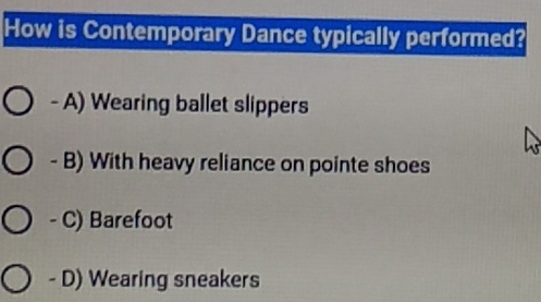 How is Contemporary Dance typically performed?
- A) Wearing ballet slippers
- B) With heavy reliance on pointe shoes
- C) Barefoot
- D) Wearing sneakers