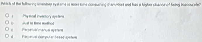 Which of the following inventory systems is more time consuming than most and has a higher chance of being inaccurate?. Physical inventory system
b Just in time method
0 Perpetual manual system
d Perpetual computer based system