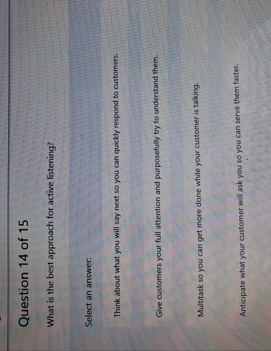 What is the best approach for active listening?
Select an answer:
Think about what you will say next so you can quickly respond to customers.
Give customers your full attention and purposefully try to understand them.
Multitask so you can get more done while your customer is talking.
Anticipate what your customer will ask you so you can serve them faster.