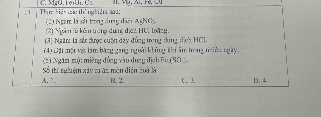 C. MgO, Fe₃O₄, Cu. D. Mg, Al, Fe, Cu
14 Thực hiện các thí nghiệm sau:
(1) Ngâm lá sắt trong dung dịch AgNO₃.
(2) Ngâm lá kẽm trong dung dịch HCl loãng.
(3) Ngâm lá sắt được cuộn dây đồng trong dung dịch HCI.
(4) Đặt một vật làm bằng gang ngoài không khí ẩm trong nhiều ngày.
(5) Ngâm một miếng đồng vào dung dịch Fe,(SO,),.
Số thí nghiệm xảy ra ăn mòn điện hoá là
A. 1. B. 2. C. 3. D. 4.