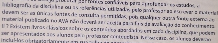 ja procurar por fontes confiáveis para aprofundar os estudos, a 
bibliografia da disciplina ou as referências utilizadas pelo professor ao escrever o material 
devem ser as únicas fontes de consulta permitidas, pois qualquer outra fonte externa ao 
material publicado no AVA não deverá ser aceita para fins de avaliação do conhecimento. 
II ? Existem livros clássicos sobre os conteúdos abordados em cada disciplina, que podem 
ser apresentados aos alunos pelo professor conteudista. Nesse caso, os alunos deverão 
incluí-los obrigatoriamente em sua trilh