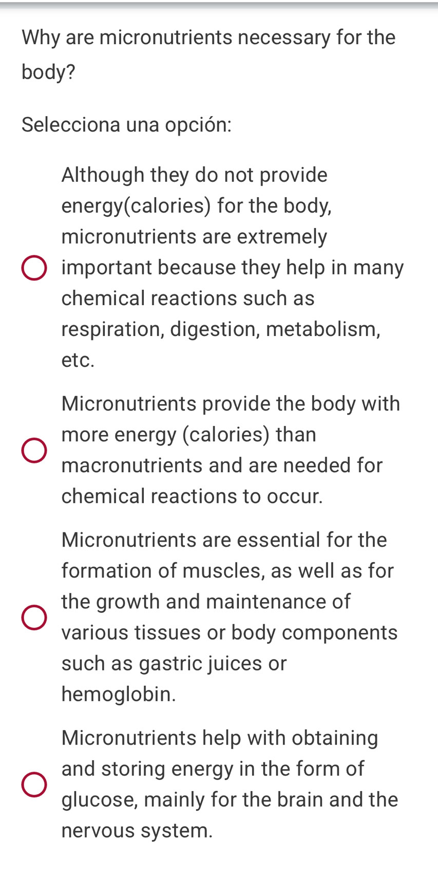 Why are micronutrients necessary for the
body?
Selecciona una opción:
Although they do not provide
energy(calories) for the body,
micronutrients are extremely
important because they help in many
chemical reactions such as
respiration, digestion, metabolism,
etc.
Micronutrients provide the body with
more energy (calories) than
macronutrients and are needed for
chemical reactions to occur.
Micronutrients are essential for the
formation of muscles, as well as for
the growth and maintenance of
various tissues or body components
such as gastric juices or
hemoglobin.
Micronutrients help with obtaining
and storing energy in the form of
glucose, mainly for the brain and the
nervous system.