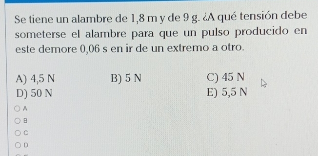 Se tiene un alambre de 1,8 m y de 9 g. ¿A qué tensión debe
someterse el alambre para que un pulso producido en
este demore 0,06 s en ir de un extremo a otro.
A) 4,5 N B) 5 N C) 45 N
D) 50 N E) 5,5 N
A
B
C
D