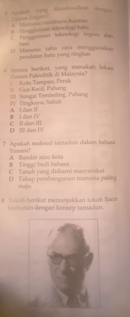 Apakah yang dimaksudkan dengan
Zaman Logam?
A Manusia memburu haiwan
B Penggunaan teknologi batu
C Penggunaan teknologi logam dan
besi
D Manusia tahu cara menggunakan
peralatan batu yang ringkas
6 Antara berikut, yang manakah lokasi
Zaman Paleolitik di Malaysia?
↑ Kota Tampan, Perak
[ Gua Kecil, Pahang
I= Sungai Tembeling, Pahang
IV Tingkayu, Sabah
A I dan II
B I dan IV
C Ⅱ dan Ⅲ
D Ⅲ dan IV
7 Apakah maksud tamadun dalam bahasa
Yunani?
A Bandar atau kota
B Tinggi budi bahasa
C Tanah yang didiami masyarakat
D Tahap pembangunan manusia paling
maju
8 Tokoh berikut menunjukkan tokoh Barat
berkaitan dengan konsep tamadun.