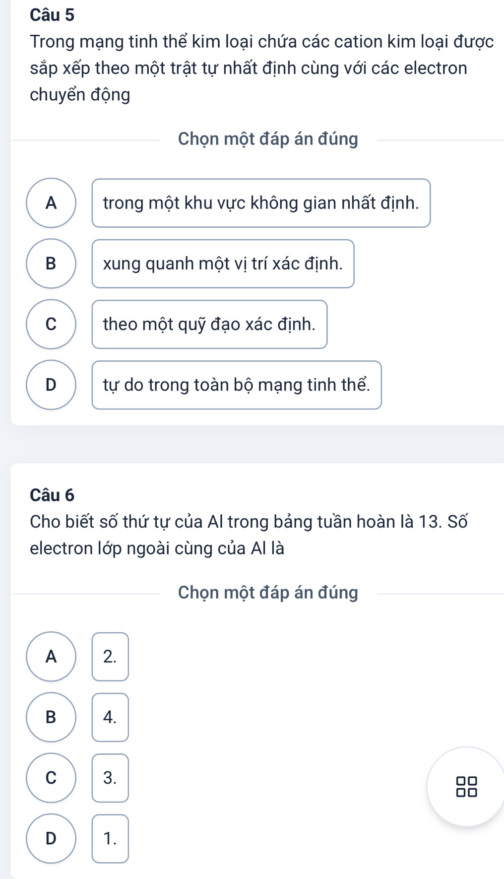 Trong mạng tinh thể kim loại chứa các cation kim loại được
sắp xếp theo một trật tự nhất định cùng với các electron
chuyển động
Chọn một đáp án đúng
A trong một khu vực không gian nhất định.
B xung quanh một vị trí xác định.
C theo một quỹ đạo xác định.
D tự do trong toàn bộ mạng tinh thể.
Câu 6
Cho biết số thứ tự của Al trong bảng tuần hoàn là 13. Số
electron lớp ngoài cùng của Al là
Chọn một đáp án đúng
A 2.
B 4.
C 3.
8
D 1.