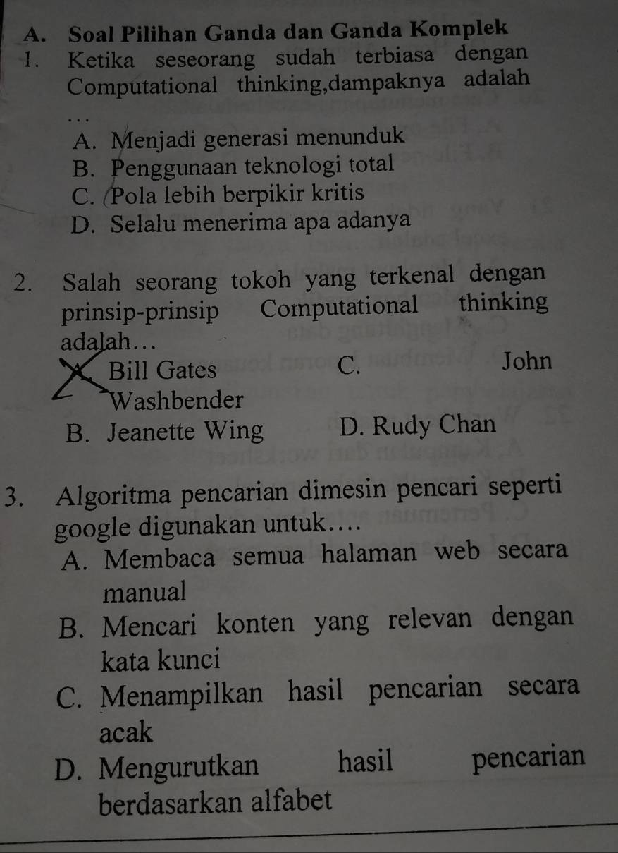 A. Soal Pilihan Ganda dan Ganda Komplek
1. Ketika seseorang sudah terbiasa dengan
Computational thinking,dampaknya adalah
A. Menjadi generasi menunduk
B. Penggunaan teknologi total
C. (Pola lebih berpikir kritis
D. Selalu menerima apa adanya
2. Salah seorang tokoh yang terkenal dengan
prinsip-prinsip Computational thinking
adalah...
C.
X Bill Gates John
Washbender
B. Jeanette Wing D. Rudy Chan
3. Algoritma pencarian dimesin pencari seperti
google digunakan untuk....
A. Membaca semua halaman web secara
manual
B. Mencari konten yang relevan dengan
kata kunci
C. Menampilkan hasil pencarian secara
acak
D. Mengurutkan hasil pencarian
berdasarkan alfabet