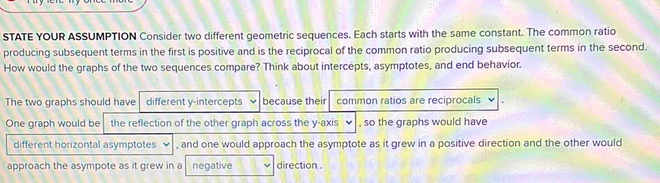 STATE YOUR ASSUMPTION Consider two different geometric sequences. Each starts with the same constant. The common ratio 
producing subsequent terms in the first is positive and is the reciprocal of the common ratio producing subsequent terms in the second. 
How would the graphs of the two sequences compare? Think about intercepts, asymptotes, and end behavior. 
The two graphs should have different y-intercepts because their common ratios are reciprocals 
One graph would be the reflection of the other graph across the y-axis , so the graphs would have 
different horizontal asymptotes , and one would approach the asymptote as it grew in a positive direction and the other would 
approach the asympote as it grew in a negative direction .