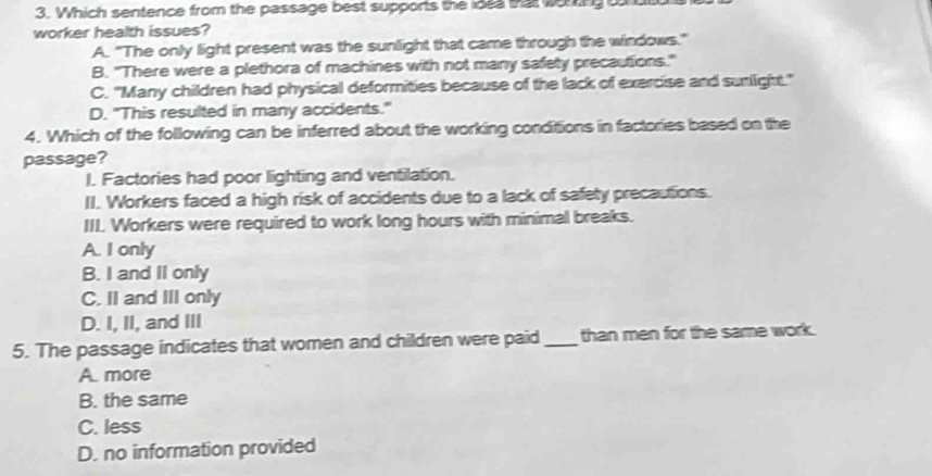 Which sentence from the passage best supports the ides that woning o
worker health issues?
A. "The only light present was the sunlight that came through the windows."
B. "There were a plethora of machines with not many safety precautions."
C. "Many children had physical deformities because of the lack of exercise and sunlight."
D. "This resulted in many accidents."
4. Which of the following can be inferred about the working conditions in factories based on the
passage?
I. Factories had poor lighting and ventilation.
II. Workers faced a high risk of accidents due to a lack of safety precautions.
III. Workers were required to work long hours with minimal breaks.
A. I only
B. I and II only
C. II and III only
D. I, II, and III
5. The passage indicates that women and children were paid_ than men for the same work.
A. more
B. the same
C. less
D. no information provided