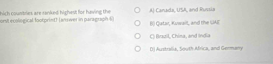 hich countries are ranked highest for having the A) Canada, USA, and Russia
orst ecological footprint? (answer in paragraph 6)
B) Qatar, Kuwait, and the UAE
C) Brazil, China, and India
D) Australia, South Africa, and Germany