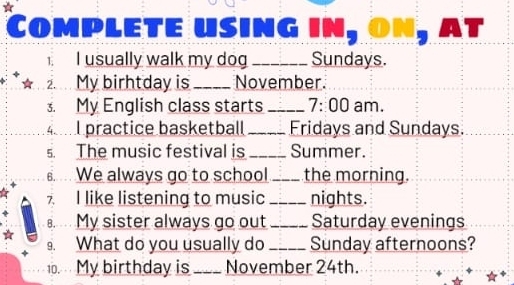 Complete using in, on, at 
1. I usually walk my dog _Sundays. 
*★ My birhtday is _November. 
. My English class starts _ 7:00 am. 
4 practice basketball _Fridays and Sundays. 
s. The music festival is _Summer. 
We always go to school _the morning. 
7. I like listening to music _nights. 
B.. . . My sister always go out_ Saturday evenings 
9. What do you usually do _Sunday afternoons? 
10. My birthday is_ November 24th.