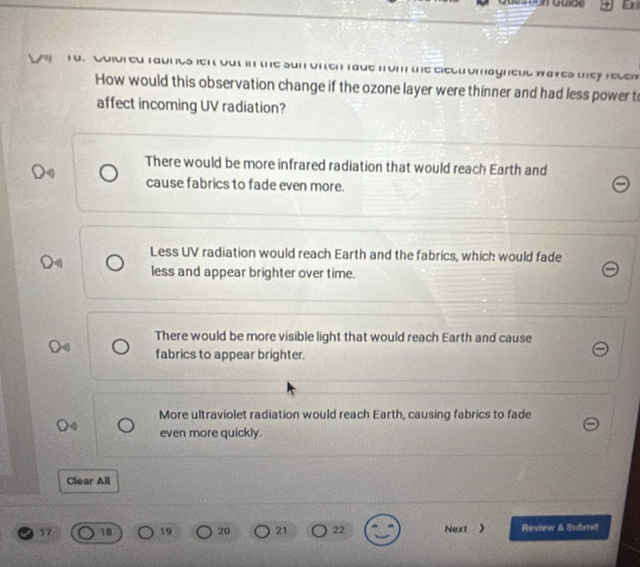 Gon Guide
ue from the electromagneud waves tey resew 
How would this observation change if the ozone layer were thinner and had less power t
affect incoming UV radiation?
There would be more infrared radiation that would reach Earth and
cause fabrics to fade even more.
Less UV radiation would reach Earth and the fabrics, which would fade
less and appear brighter over time.
There would be more visible light that would reach Earth and cause
fabrics to appear brighter.
More ultraviolet radiation would reach Earth, causing fabrics to fade
even more quickly.
Clear All
17 18 19 20 21 22 Next > Review & Submit