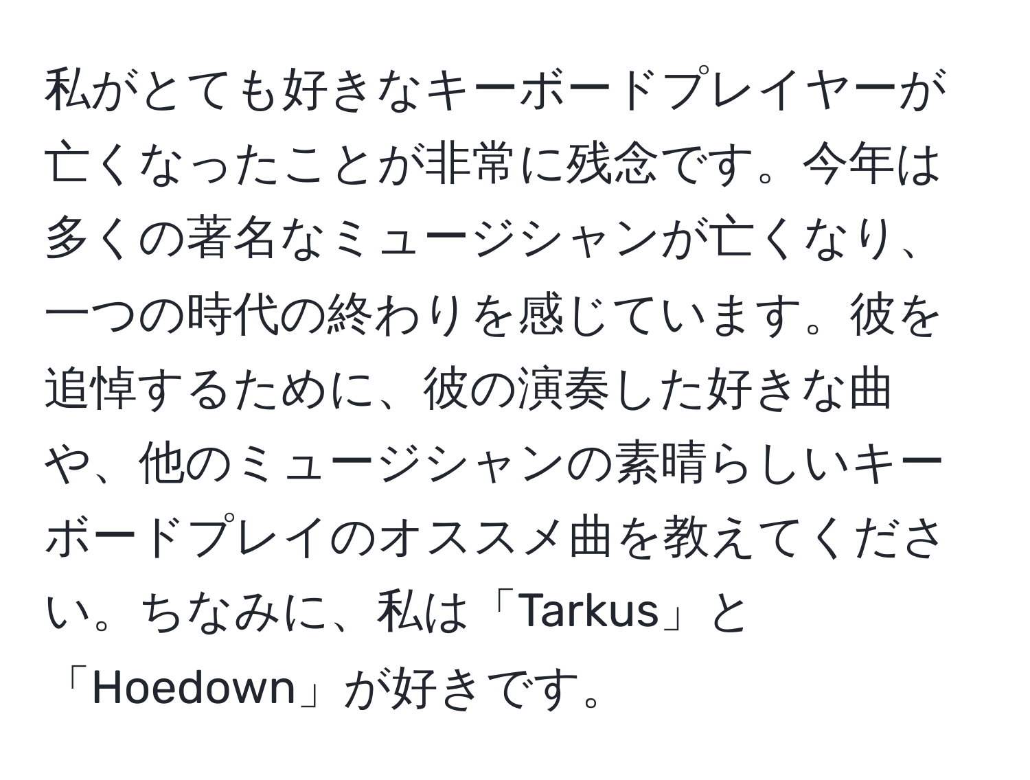 私がとても好きなキーボードプレイヤーが亡くなったことが非常に残念です。今年は多くの著名なミュージシャンが亡くなり、一つの時代の終わりを感じています。彼を追悼するために、彼の演奏した好きな曲や、他のミュージシャンの素晴らしいキーボードプレイのオススメ曲を教えてください。ちなみに、私は「Tarkus」と「Hoedown」が好きです。