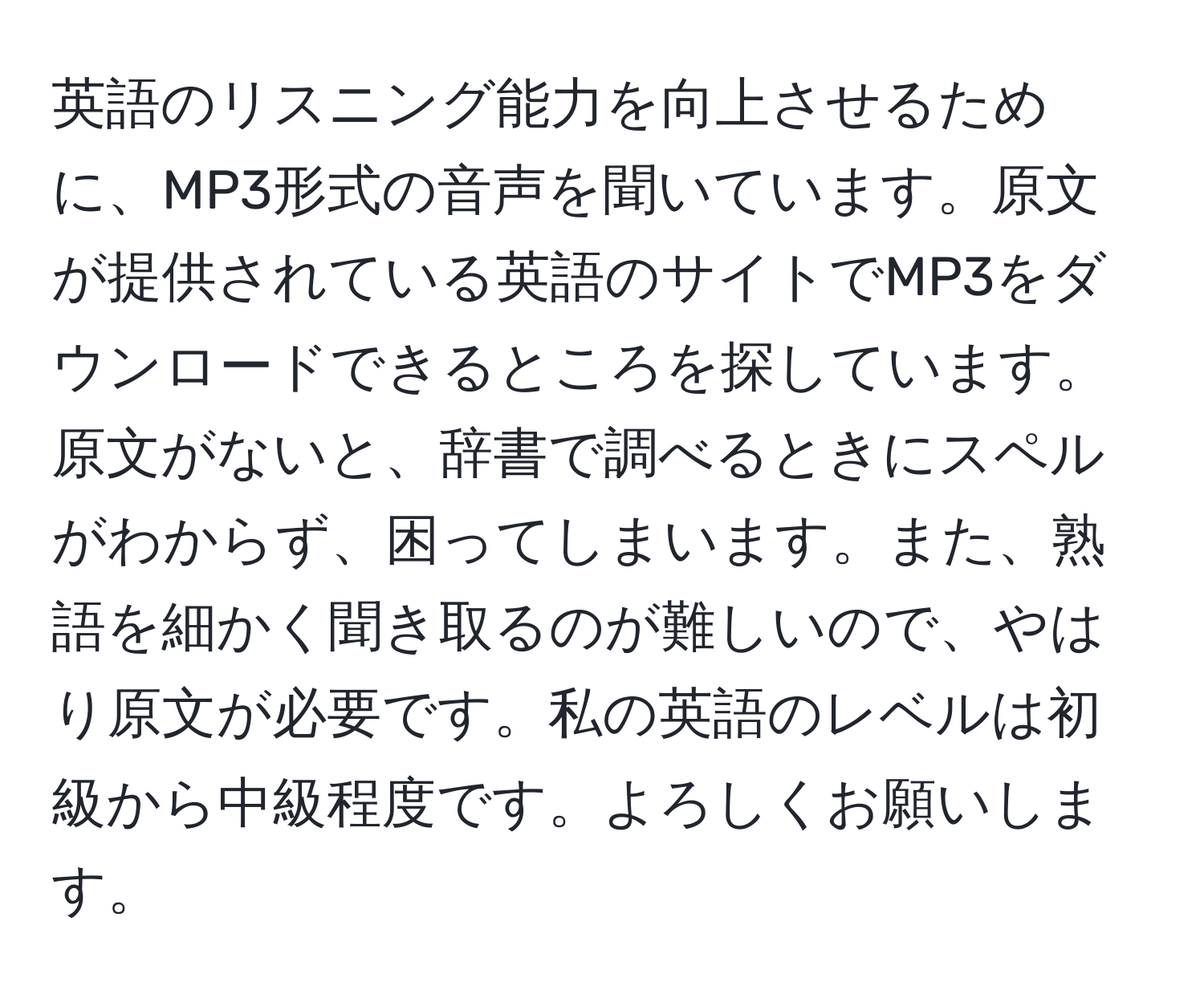 英語のリスニング能力を向上させるために、MP3形式の音声を聞いています。原文が提供されている英語のサイトでMP3をダウンロードできるところを探しています。原文がないと、辞書で調べるときにスペルがわからず、困ってしまいます。また、熟語を細かく聞き取るのが難しいので、やはり原文が必要です。私の英語のレベルは初級から中級程度です。よろしくお願いします。