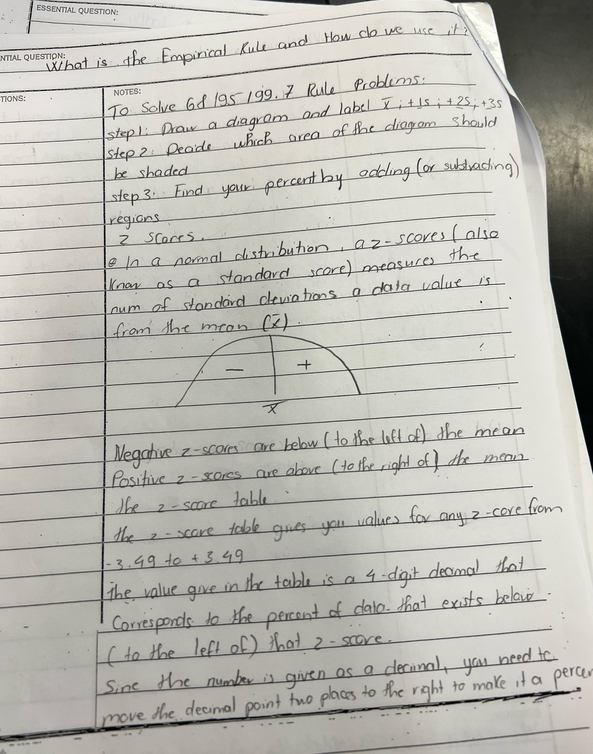 What is the Empirical Rule and How do we use it? 
To Solve 68 195 199. 7 Rule Problems: 
stepl: Draw a diagram and label overline xi+_ 15i+_ 25i+_ 35
step2 : Decide which area of the diagram should 
be shaded 
step 3. Find your percentby odding (or subtrading) 
regions
2 Scores. 
eIn a normal distribution, a z-scores (also 
naw as a standard score) measures the 
num of standard deviations a data value is 
from the mean (2).

X
Negative z - scores are below ( to the loft of) the mean 
Positive 2 - scores are above ( to the right of ) the mean 
the 2 - score table. 
the - scare table gives you values for any z -core from
-3.49+0+3.49
The value give in the table is a 4 -digit decimal that 
Corresponds to the percent of dalo. that exists belav 
(to the left of ) that 2 - score. 
Sine the number is given as a clecinal, you need to 
move the decinal point two places to the right to make it a percen